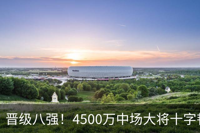 晋级八强！4500万中场大将十字韧带重伤长期缺阵 英超劲旅同遭重击